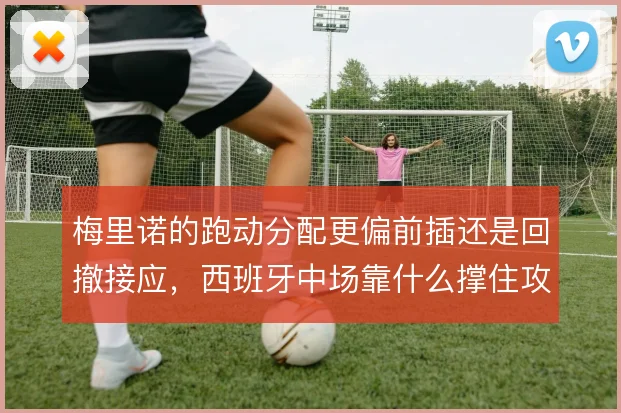 梅里诺的跑动分配更偏前插还是回撤接应，西班牙中场靠什么撑住攻守平衡
