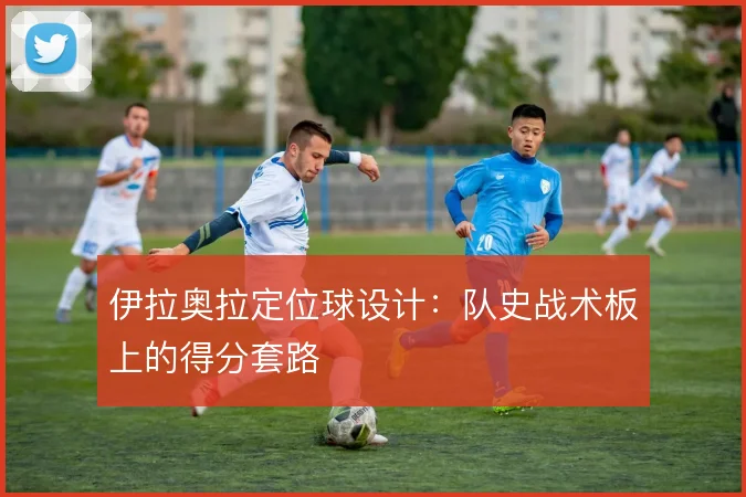 伊拉奥拉定位球设计：队史战术板上的得分套路