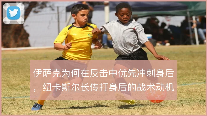 伊萨克为何在反击中优先冲刺身后,纽卡斯尔长传打身后的战术动机