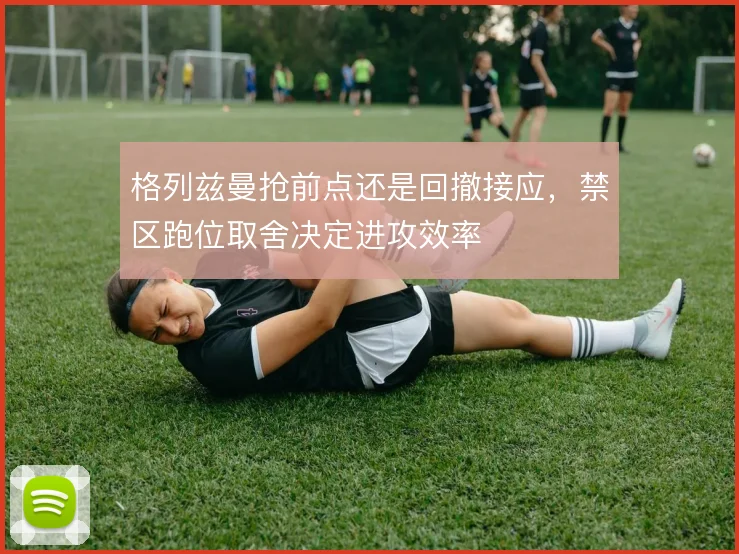 格列兹曼抢前点还是回撤接应,禁区跑位取舍决定进攻效率