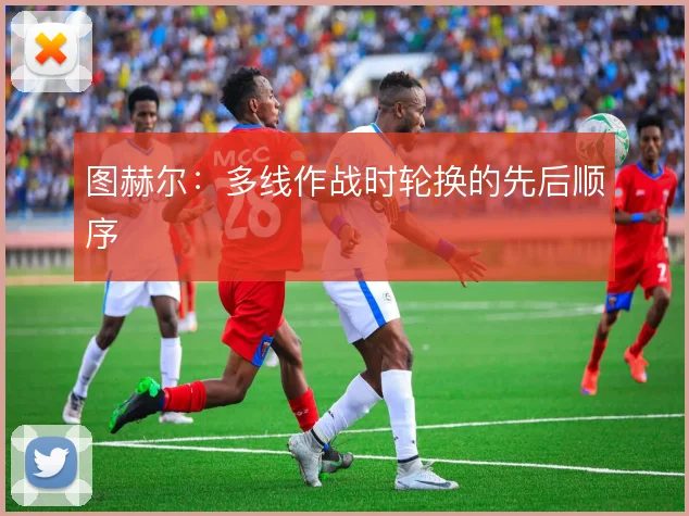 图赫尔：多线作战时轮换的先后顺序