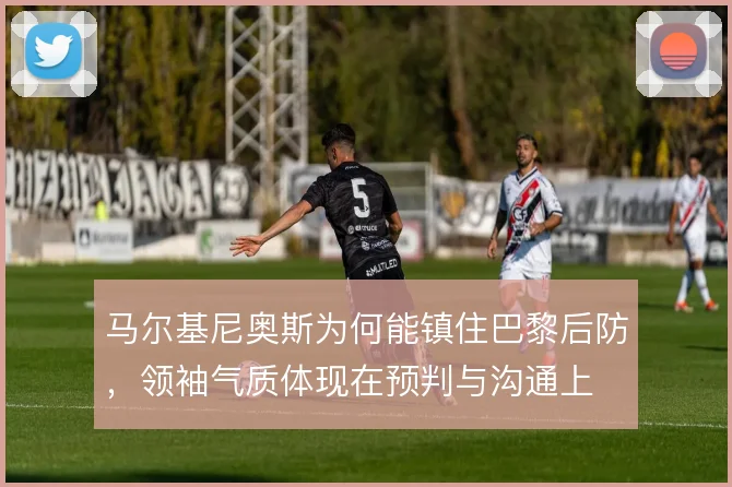 马尔基尼奥斯为何能镇住巴黎后防，领袖气质体现在预判与沟通上
