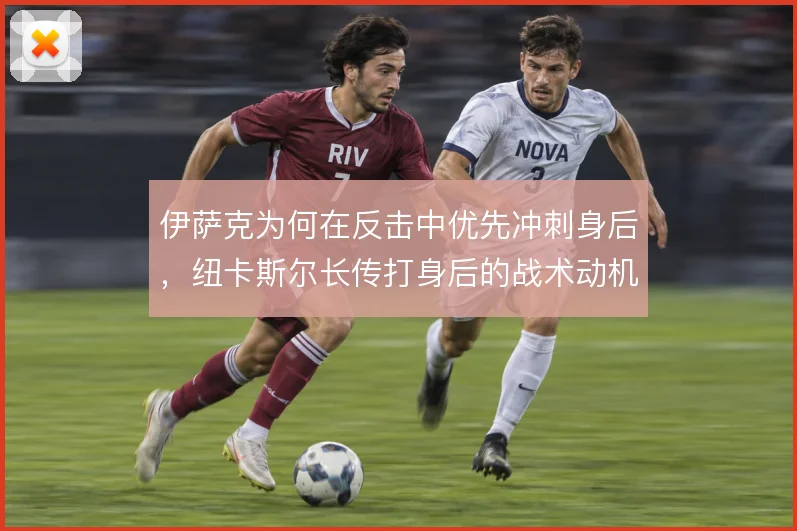 伊萨克为何在反击中优先冲刺身后,纽卡斯尔长传打身后的战术动机