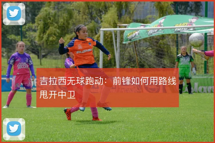 吉拉西无球跑动:前锋如何用路线甩开中卫