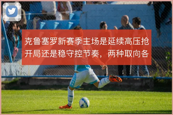 克鲁塞罗新赛季主场是延续高压抢开局还是稳守控节奏,两种取向各有代价
