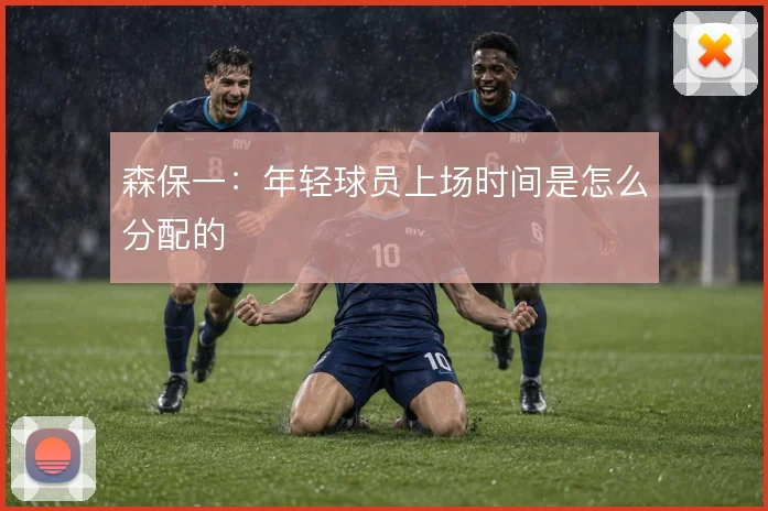 森保一：年轻球员上场时间是怎么分配的