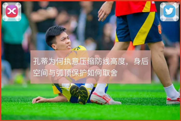 孔蒂为何执意压缩防线高度，身后空间与弧顶保护如何取舍