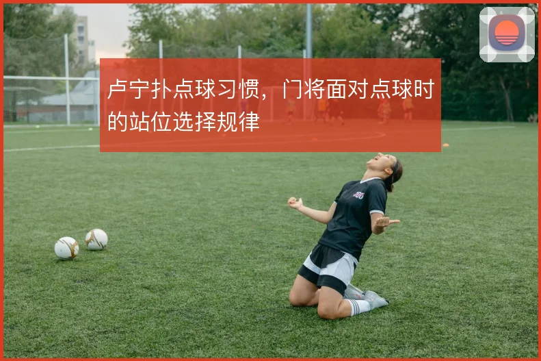 卢宁扑点球习惯,门将面对点球时的站位选择规律