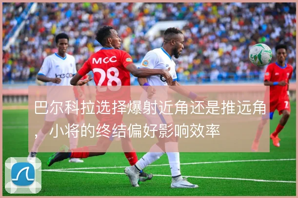 巴尔科拉选择爆射近角还是推远角,小将的终结偏好影响效率