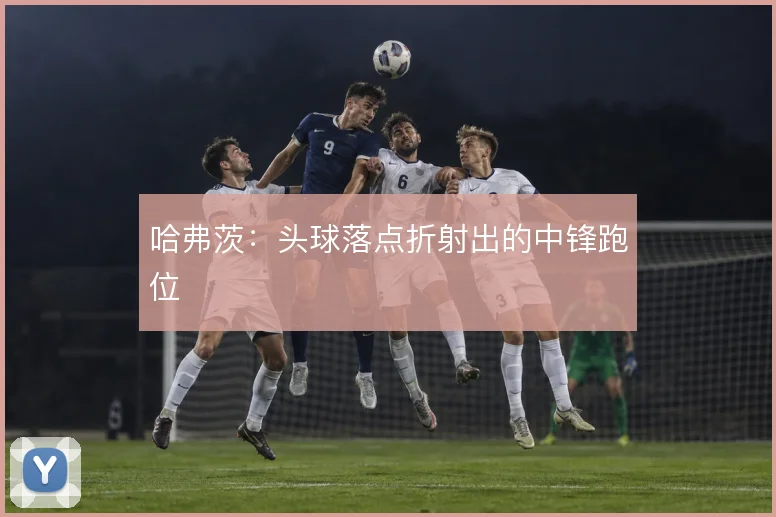 哈弗茨:头球落点折射出的中锋跑位