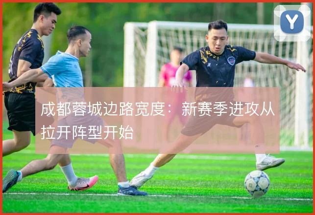 成都蓉城边路宽度：新赛季进攻从拉开阵型开始