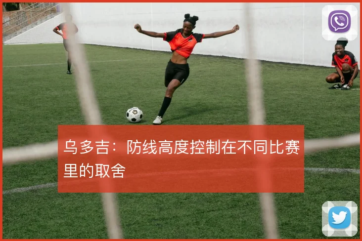 乌多吉:防线高度控制在不同比赛里的取舍