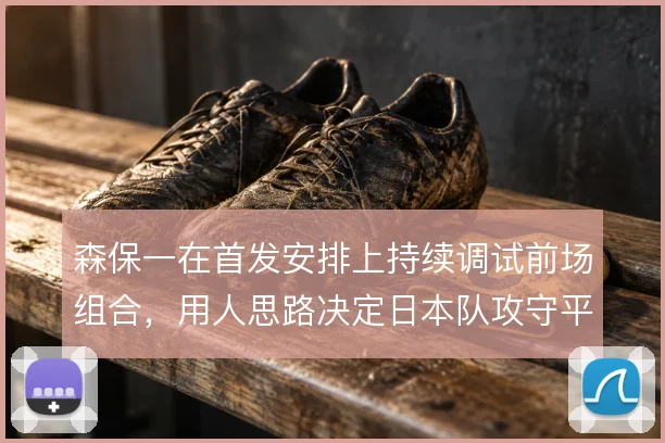 森保一在首发安排上持续调试前场组合,用人思路决定日本队攻守平衡