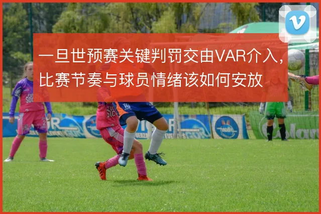 一旦世预赛关键判罚交由VAR介入,比赛节奏与球员情绪该如何安放