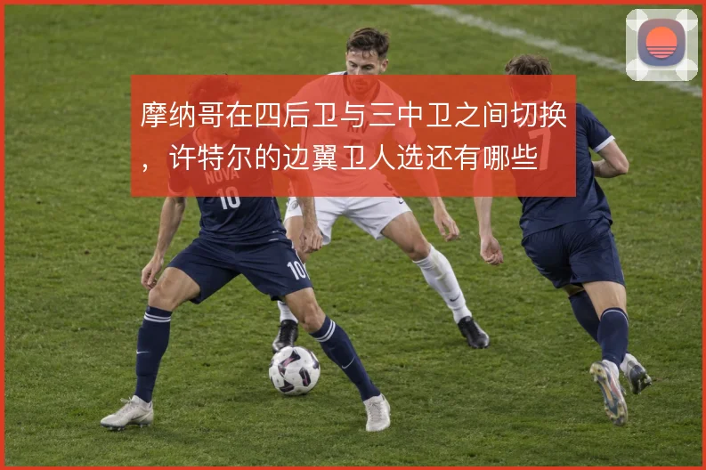 摩纳哥在四后卫与三中卫之间切换，许特尔的边翼卫人选还有哪些