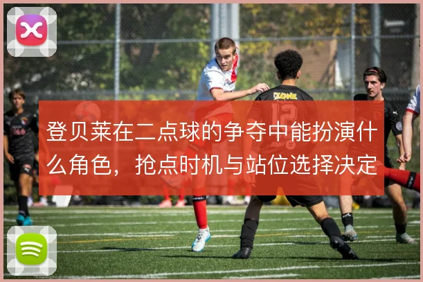 登贝莱在二点球的争夺中能扮演什么角色，抢点时机与站位选择决定补射效率