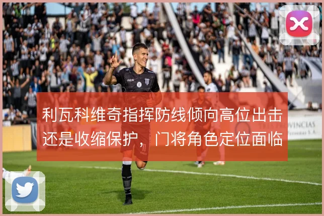 利瓦科维奇指挥防线倾向高位出击还是收缩保护,门将角色定位面临取舍