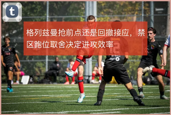 格列兹曼抢前点还是回撤接应,禁区跑位取舍决定进攻效率