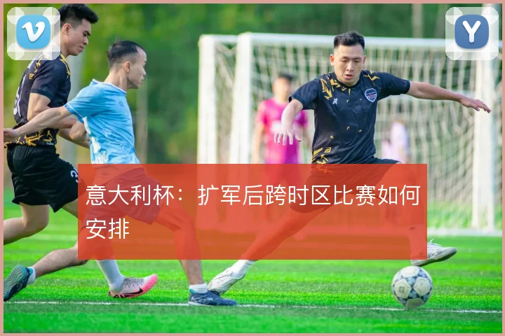 意大利杯:扩军后跨时区比赛如何安排