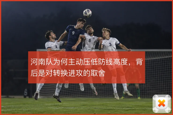 河南队为何主动压低防线高度,背后是对转换进攻的取舍