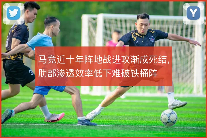 马竞近十年阵地战进攻渐成死结,肋部渗透效率低下难破铁桶阵